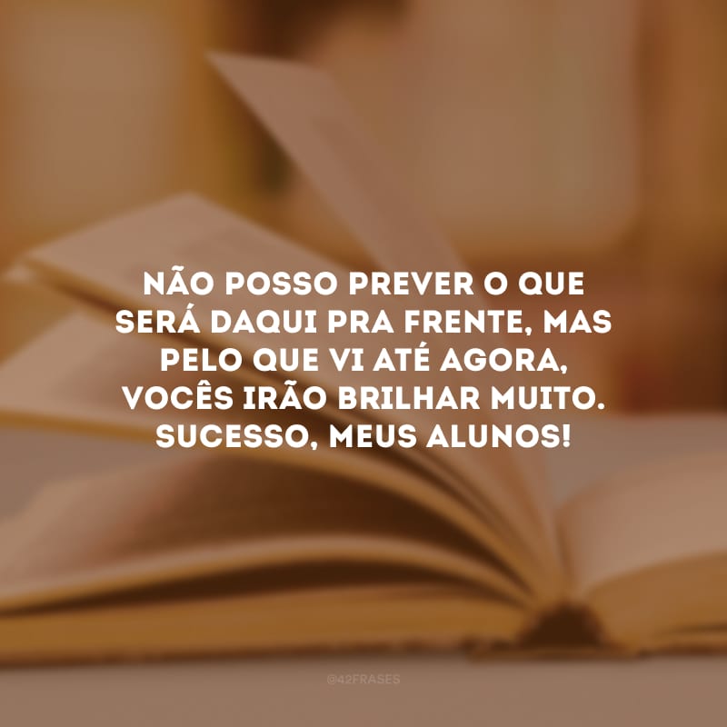 Não posso prever o que será daqui pra frente, mas pelo que vi até agora, vocês irão brilhar muito. Sucesso, meus alunos!