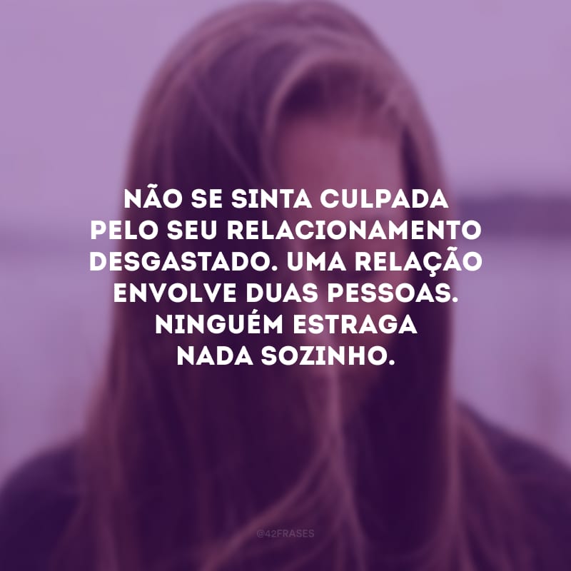 Não se sinta culpada pelo seu relacionamento desgastado. Uma relação envolve duas pessoas. Ninguém estraga nada sozinho.