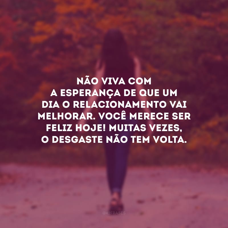 Não viva com a esperança de que um dia o relacionamento vai melhorar. Você merece ser feliz hoje! Muitas vezes, o desgaste não tem volta.