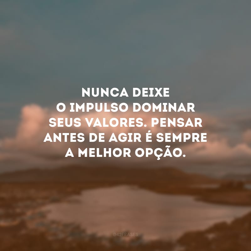 Nunca deixe o impulso dominar seus valores. Pensar antes de agir é sempre a melhor opção.