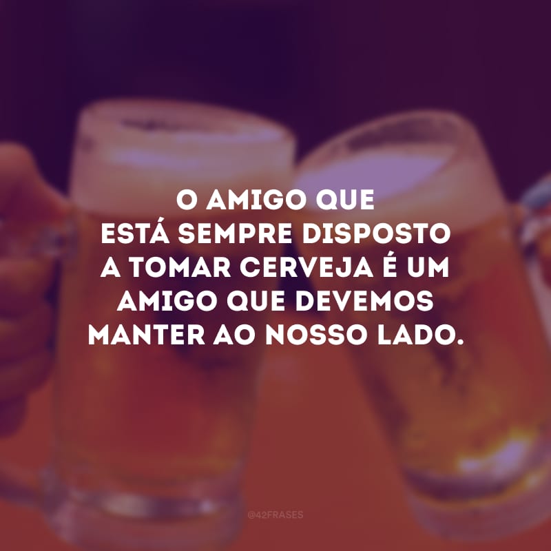 O amigo que está sempre disposto a tomar cerveja é um amigo que devemos manter ao nosso lado.