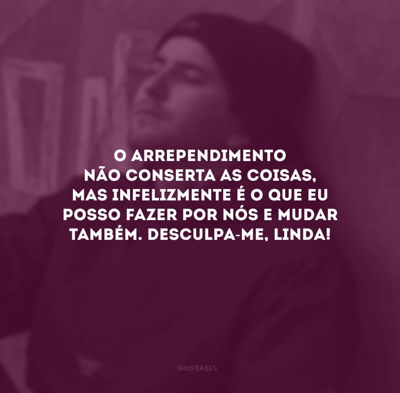 O arrependimento não conserta as coisas, mas infelizmente é o que eu posso fazer por nós e mudar também. Desculpa-me, linda!