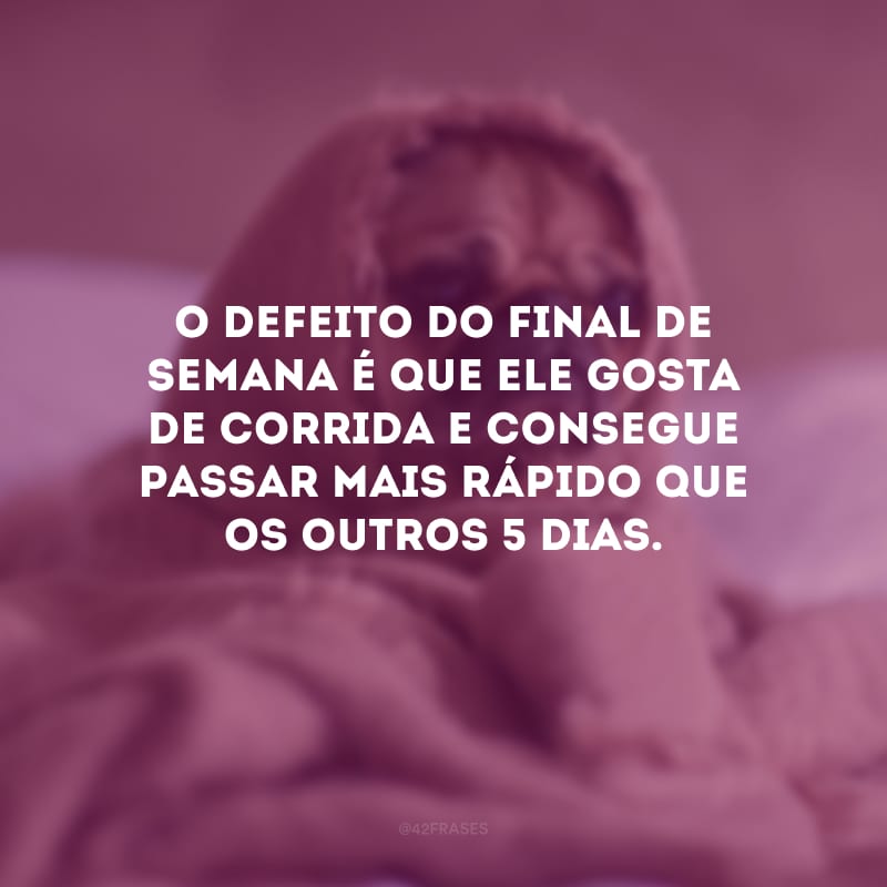 O defeito do final de semana é que ele gosta de corrida e consegue passar mais rápido que os outros 5 dias.