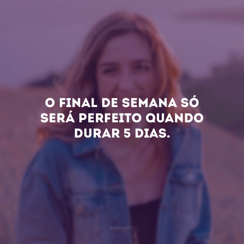 O final de semana só será perfeito quando durar 5 dias.