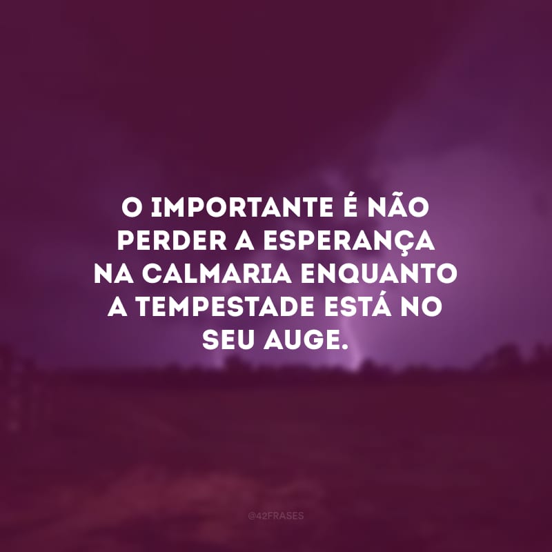 O importante é não perder a esperança na calmaria enquanto a tempestade está no seu auge.