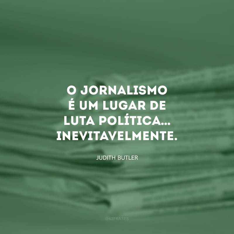 O jornalismo é um lugar de luta política… Inevitavelmente.