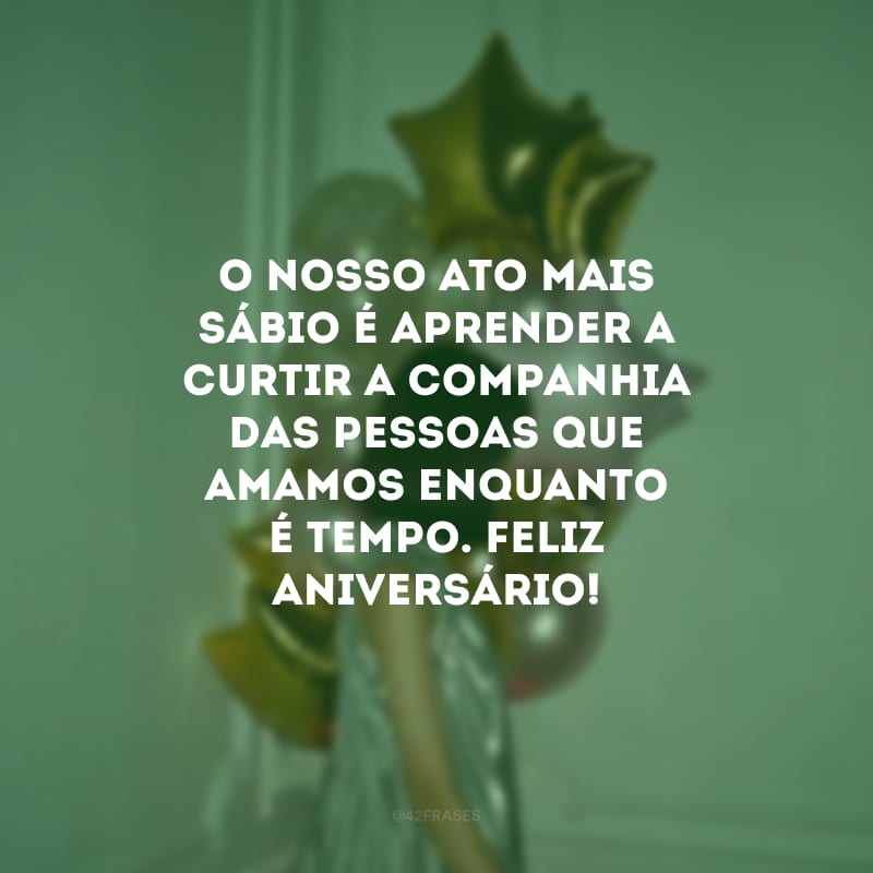 O nosso ato mais sábio é aprender a curtir a companhia das pessoas que amamos enquanto é tempo. Feliz aniversário!