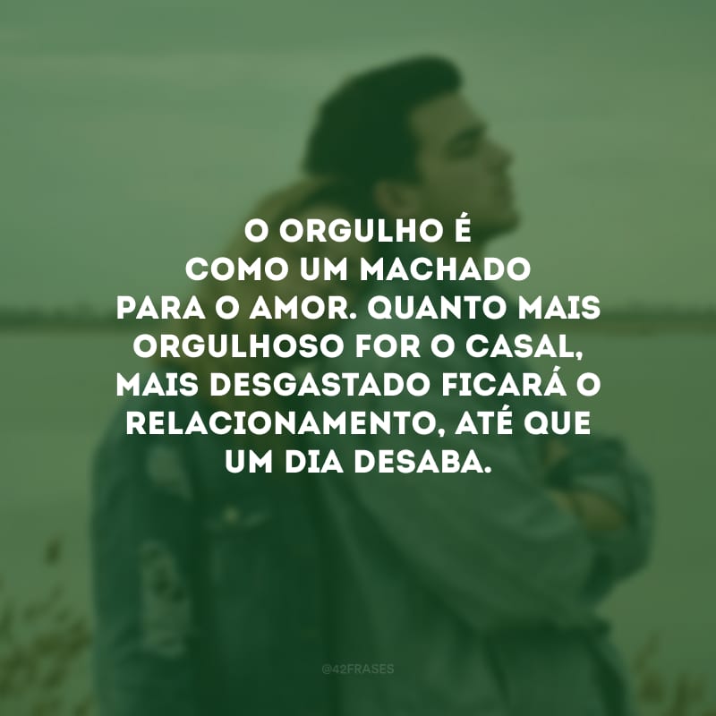 O orgulho é como um machado para o amor. Quanto mais orgulhoso for o casal, mais desgastado ficará o relacionamento, até que um dia desaba.