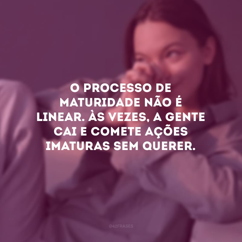 O processo de maturidade não é linear. Às vezes, a gente cai e comete ações imaturas sem querer.