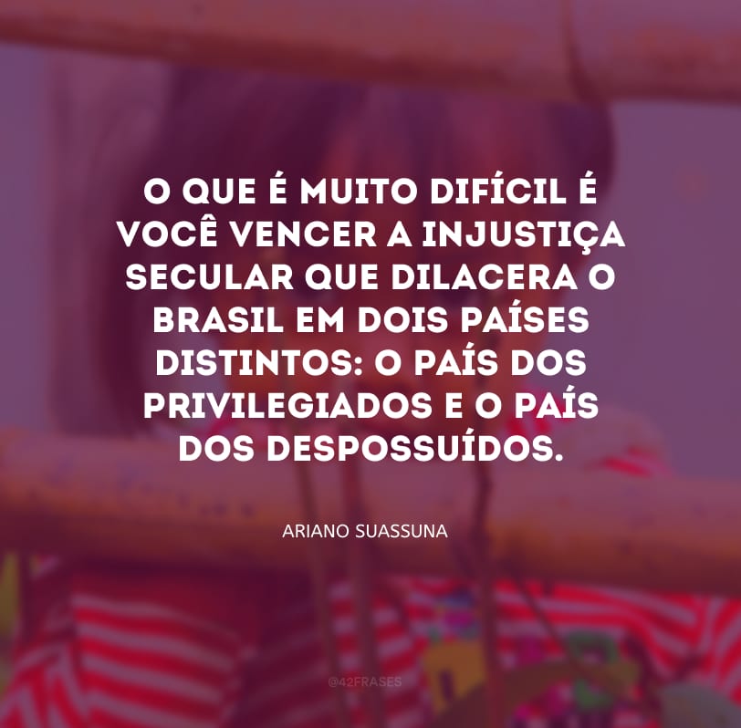 O que é muito difícil é você vencer a injustiça secular que dilacera o Brasil em dois países distintos: o país dos privilegiados e o país dos despossuídos.