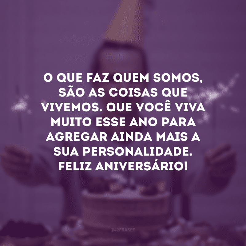 O que faz quem somos, são as coisas que vivemos. Que você viva muito esse ano para agregar ainda mais a sua personalidade. Feliz aniversário!