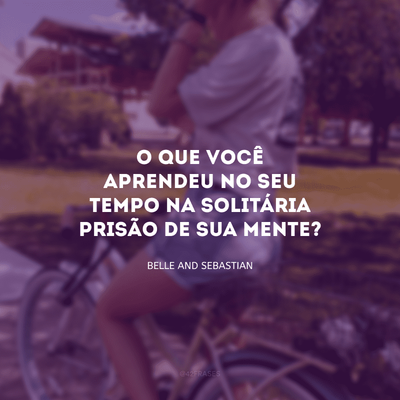 O que você aprendeu no seu tempo na solitária prisão de sua mente?