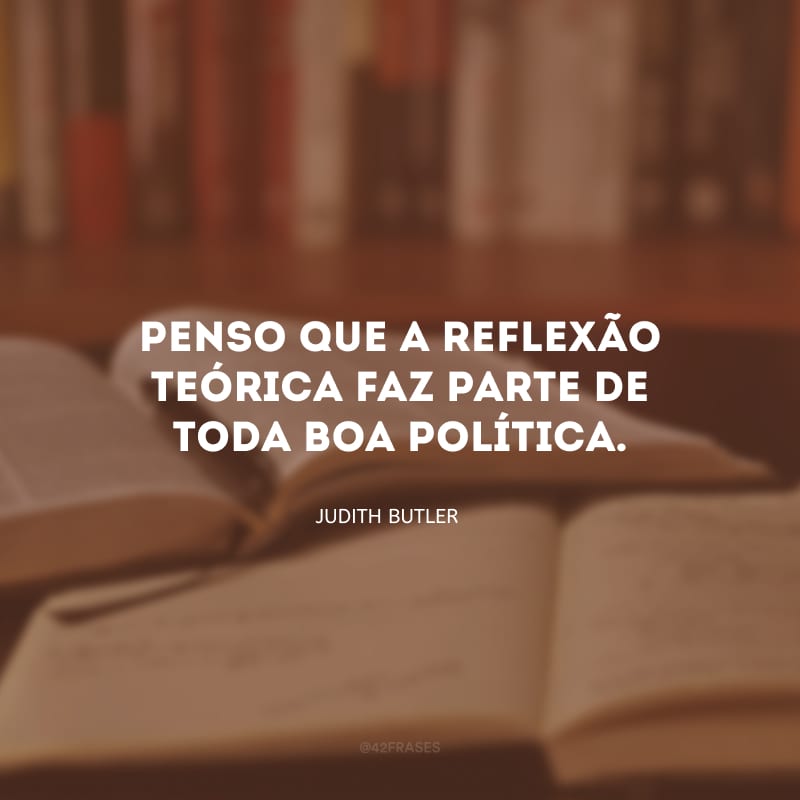 Penso que a reflexão teórica faz parte de toda boa política.