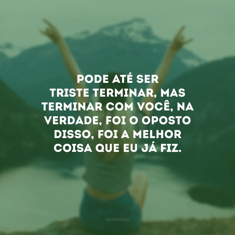 Pode até ser triste terminar, mas terminar com você, na verdade, foi o oposto disso, foi a melhor coisa que eu já fiz.