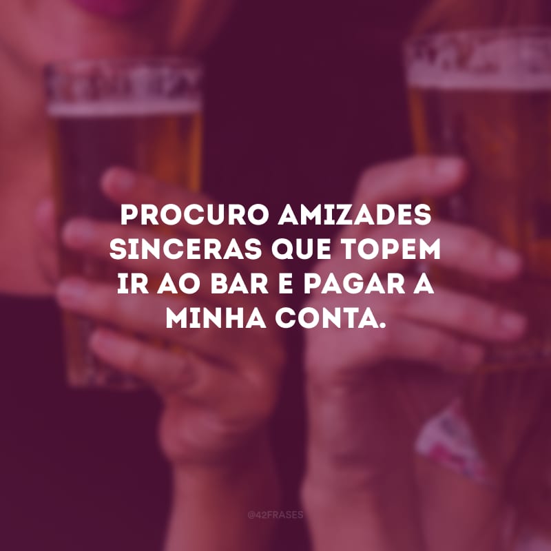 Procuro amizades sinceras que topem ir ao bar e pagar a minha conta. 