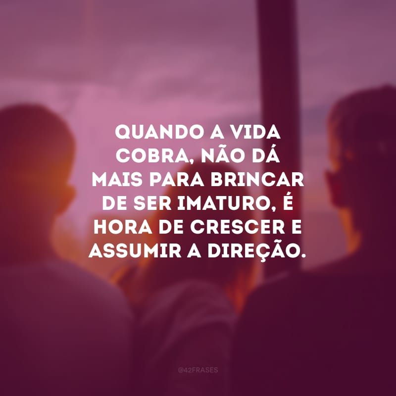 Quando a vida cobra, não dá mais para brincar de ser imaturo, é hora de crescer e assumir a direção.