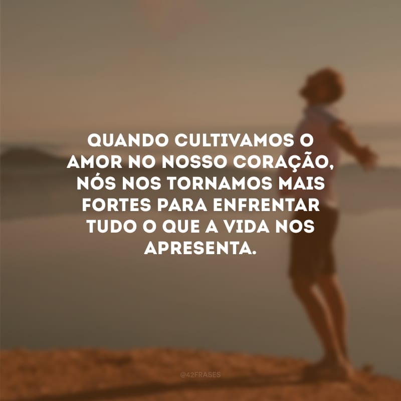 Quando cultivamos o amor no nosso coração, nós nos tornamos mais fortes para enfrentar tudo o que a vida nos apresenta.