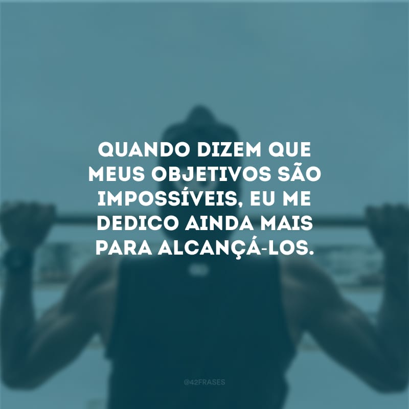 Quando dizem que meus objetivos são impossíveis, eu me dedico ainda mais para alcançá-los.