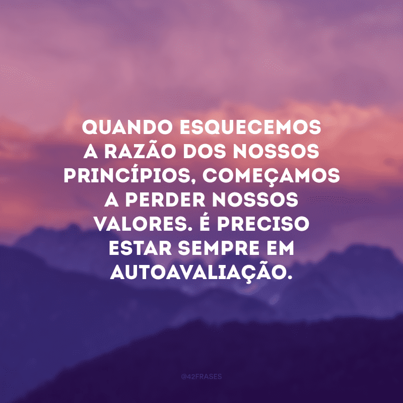 Quando esquecemos a razão dos nossos princípios, começamos a perder nossos valores. É preciso estar sempre em autoavaliação.