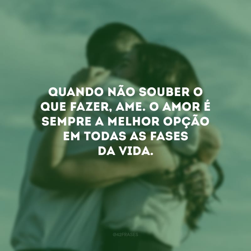 Quando não souber o que fazer, ame. O amor é sempre a melhor opção em todas as fases da vida.