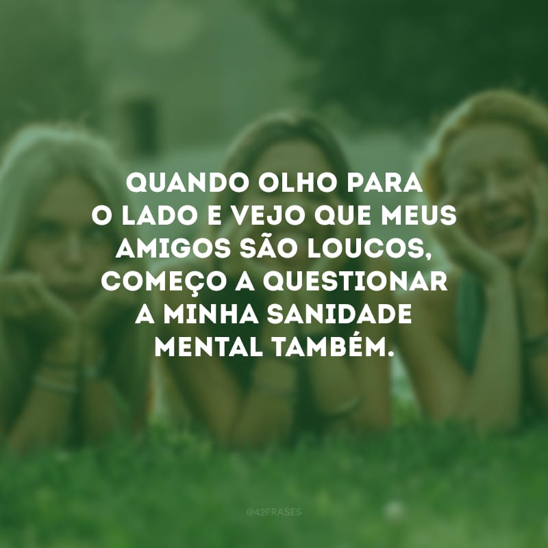 Quando olho para o lado e vejo que meus amigos são loucos, começo a questionar a minha sanidade mental também.