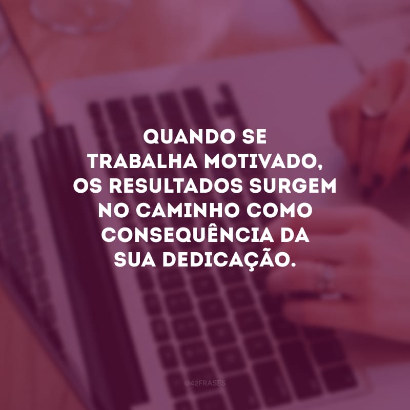 Quando se trabalha motivado, os resultados surgem no caminho como consequência da sua dedicação.