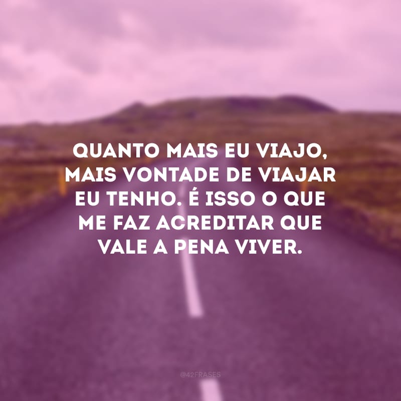 Quanto mais eu viajo, mais vontade de viajar eu tenho. É isso o que me faz acreditar que vale a pena viver.