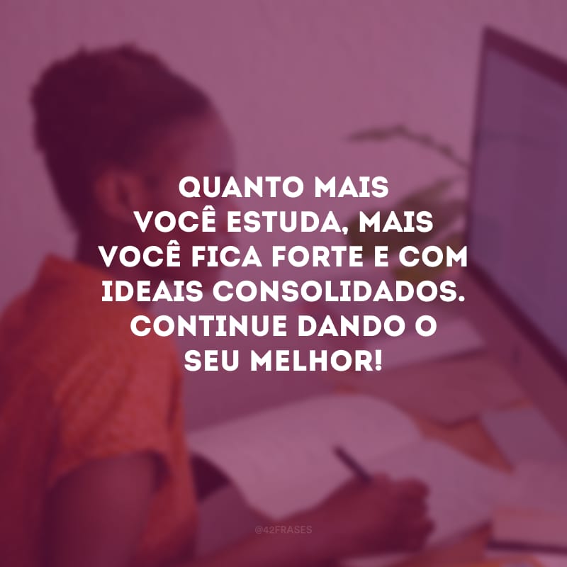 Quanto mais você estuda, mais você fica forte e com ideais consolidados. Continue dando o seu melhor!