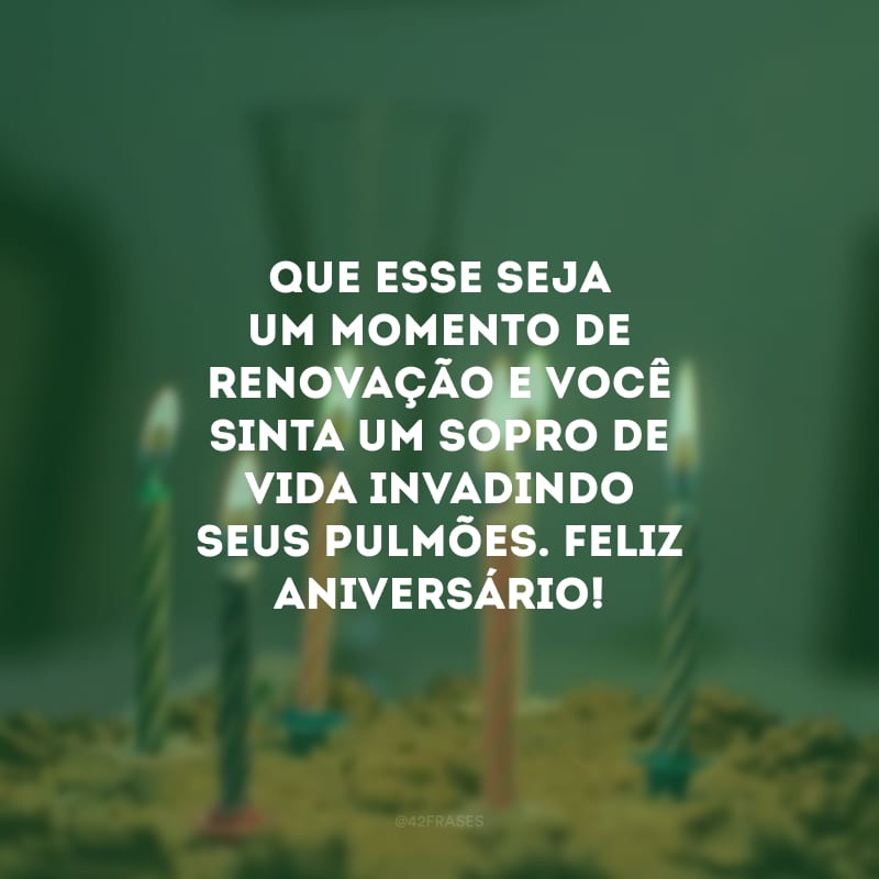 Que esse seja um momento de renovação e você sinta um sopro de vida invadindo seus pulmões. Feliz aniversário!