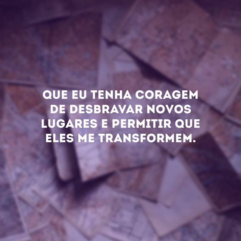 Que eu tenha coragem de desbravar novos lugares e permitir que eles me transformem.