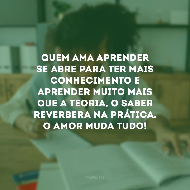 Quem ama aprender se abre para ter mais conhecimento e aprender muito mais que a teoria, o saber reverbera na prática. O amor muda tudo!