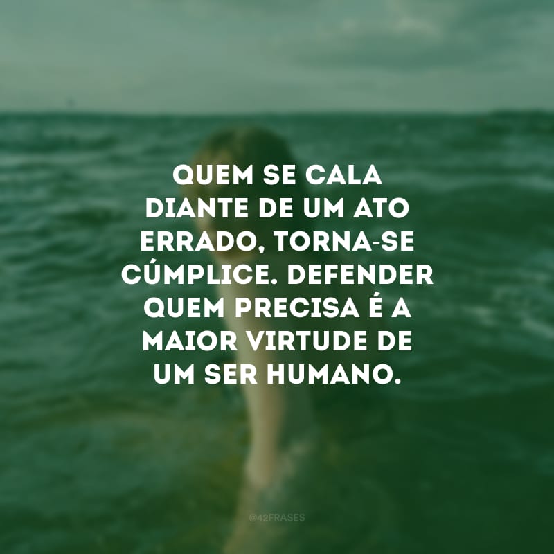 Quem se cala diante de um ato errado, torna-se cúmplice. Defender quem precisa é a maior virtude de um ser humano.