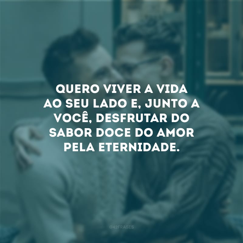 Quero viver a vida ao seu lado e, junto a você, desfrutar do sabor doce do amor pela eternidade. 