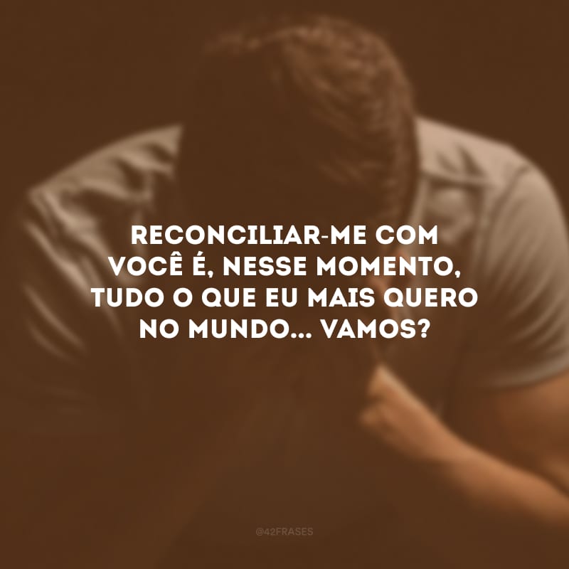 Reconciliar-me com você é, nesse momento, tudo o que eu mais quero no mundo... Vamos?