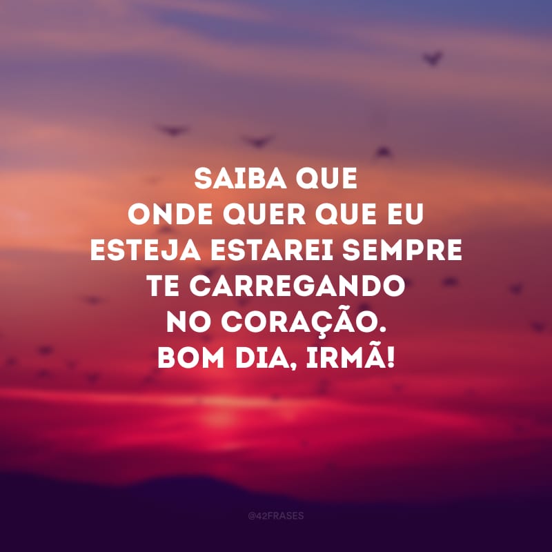 Saiba que onde quer que eu esteja estarei sempre te carregando no coração. Bom dia, irmã!