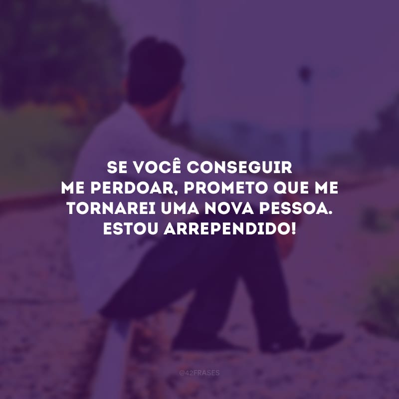 Se você conseguir me perdoar, prometo que me tornarei uma nova pessoa. Estou arrependido!