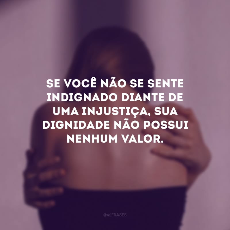 Se você não se sente indignado diante de uma injustiça, sua dignidade não possui nenhum valor.