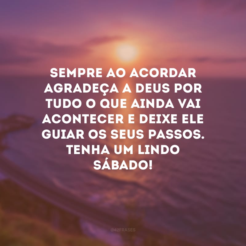 Sempre ao acordar agradeça a Deus por tudo o que ainda vai acontecer e deixe Ele guiar os seus passos. Tenha um lindo sábado!