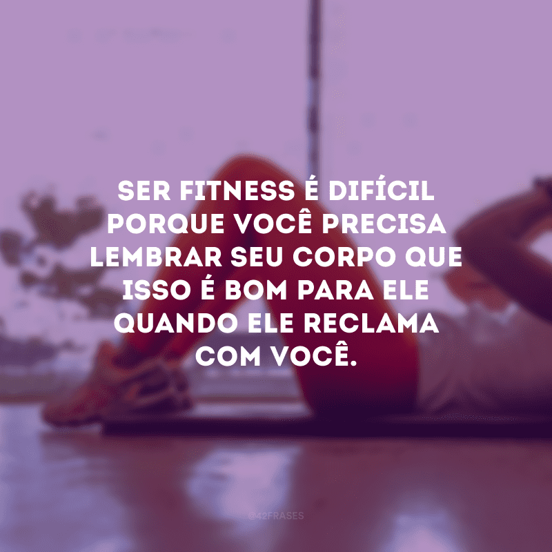 Ser fitness é difícil porque você precisa lembrar seu corpo que isso é bom para ele quando ele reclama com você.