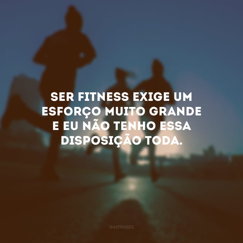 Ser fitness exige um esforço muito grande e eu não tenho essa disposição toda.