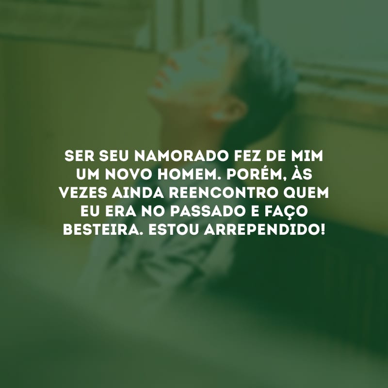 Ser seu namorado fez de mim um novo homem. Porém, às vezes ainda reencontro quem eu era no passado e faço besteira. Estou arrependido!