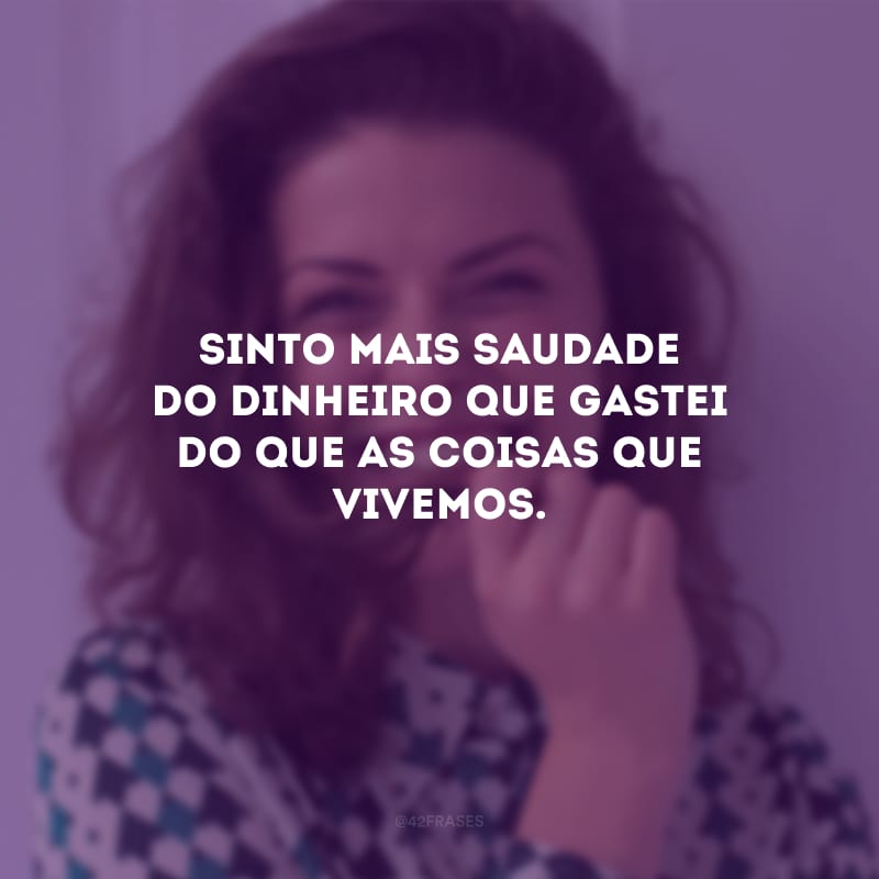 Sinto mais saudade do dinheiro que gastei do que as coisas que vivemos.