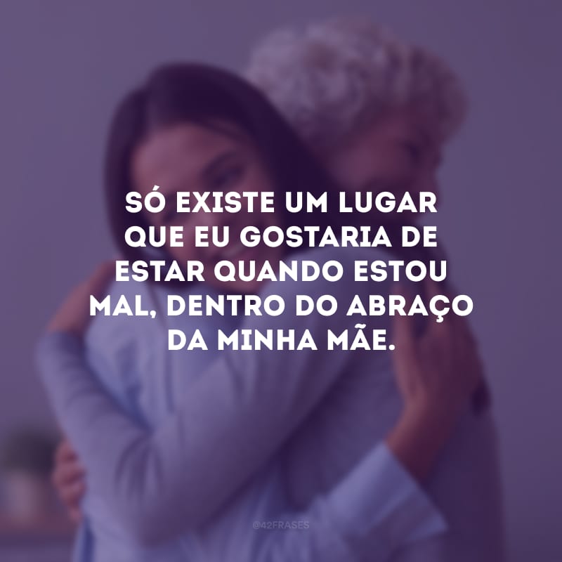 Só existe um lugar que eu gostaria de estar quando estou mal, dentro do abraço da minha mãe.