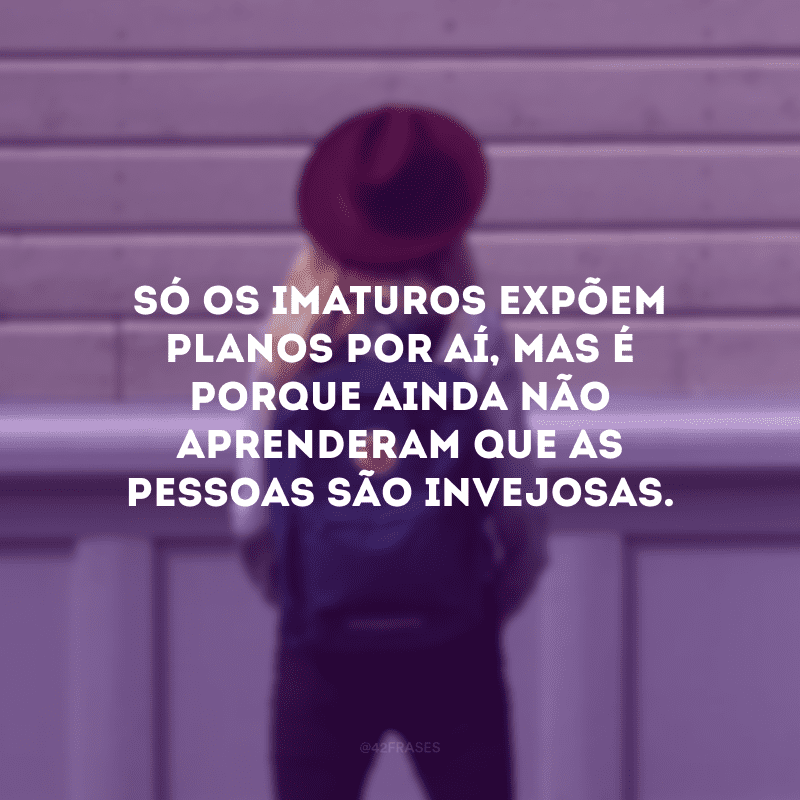 Só os imaturos expõem planos por aí, mas é porque ainda não aprenderam que as pessoas são invejosas.