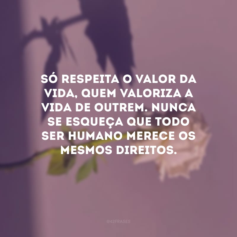 Só respeita o valor da vida, quem valoriza a vida de outrem. Nunca se esqueça que todo ser humano merece os mesmos direitos.