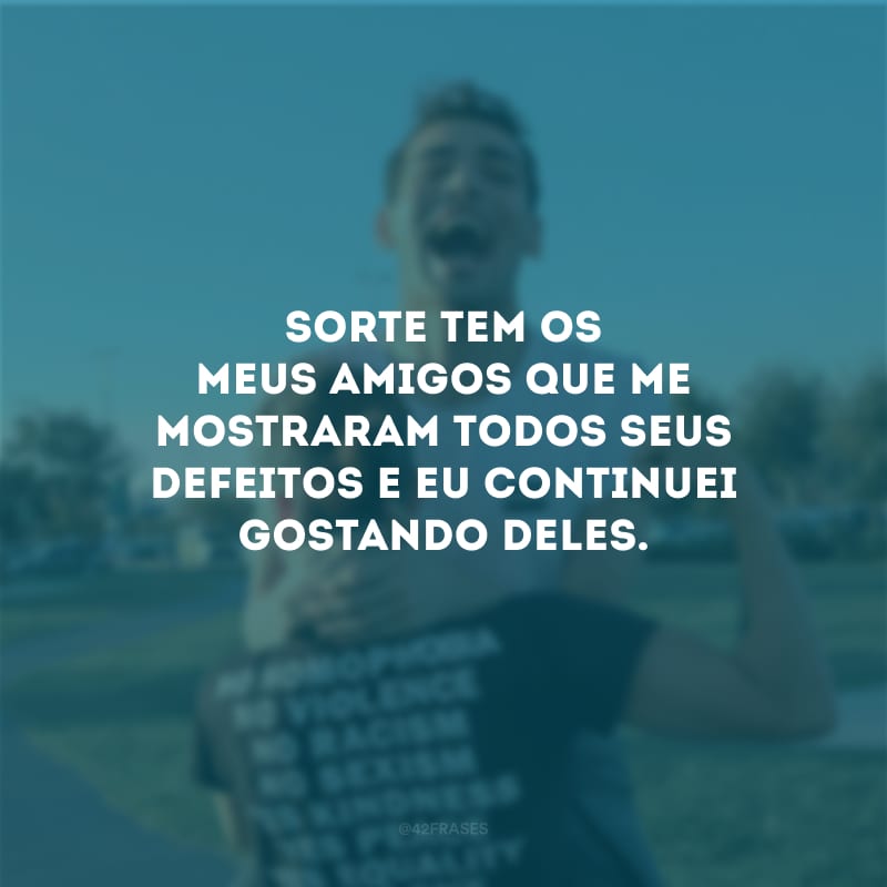 Sorte tem os meus amigos que me mostraram todos seus defeitos e eu continuei gostando deles.