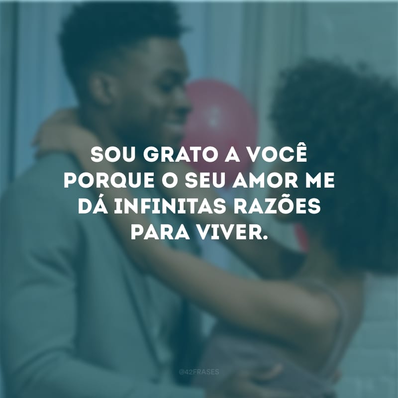 Sou grato a você porque o seu amor me dá infinitas razões para viver.