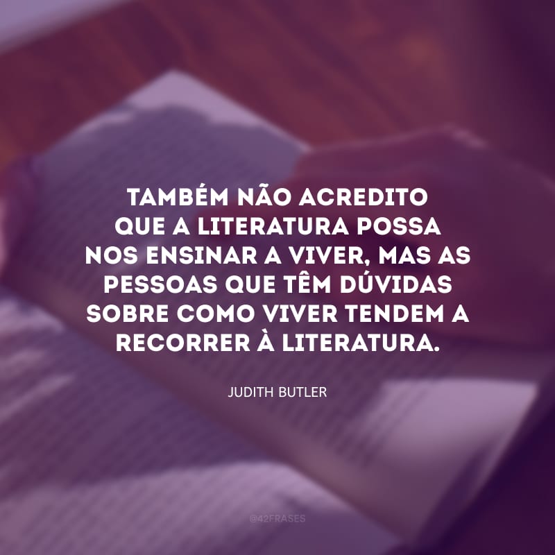 Também não acredito que a literatura possa nos ensinar a viver, mas as pessoas que têm dúvidas sobre como viver tendem a recorrer à literatura.