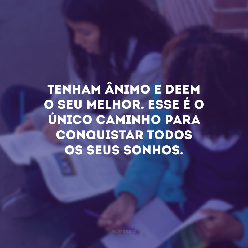 Tenham ânimo e deem o seu melhor. Esse é o único caminho para conquistar todos os seus sonhos.