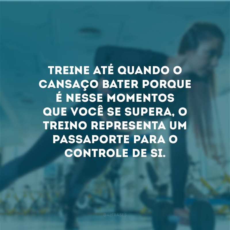 Treine até quando o cansaço bater porque é nesse momentos que você se supera, o treino representa um passaporte para o controle de si.